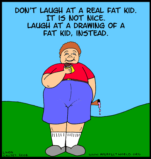 Don't laugh at a real fat kid. It is not nice. Laugh at a drawing of a fat kid, instead. If you are a blind person reading this site then you have nothing to worry about.
