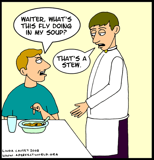 Waiter, what's this fly doing in my soup? That's not soup, that's stew.