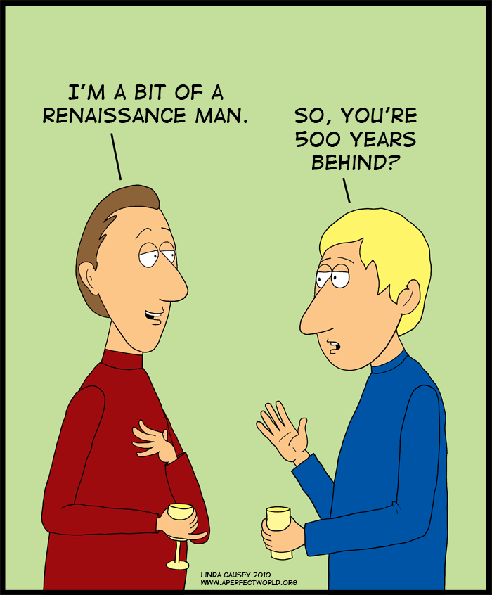 I'm bit of a Renaissance man. So you're 500 years behind?